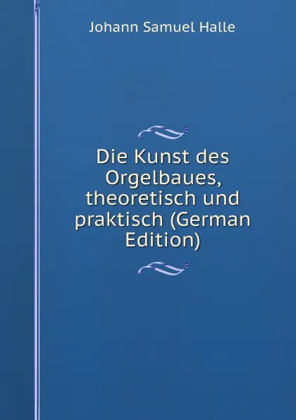 Обложка книги Die Kunst des Orgelbaues, theoretisch und praktisch (German Edition), Johann Samuel Halle