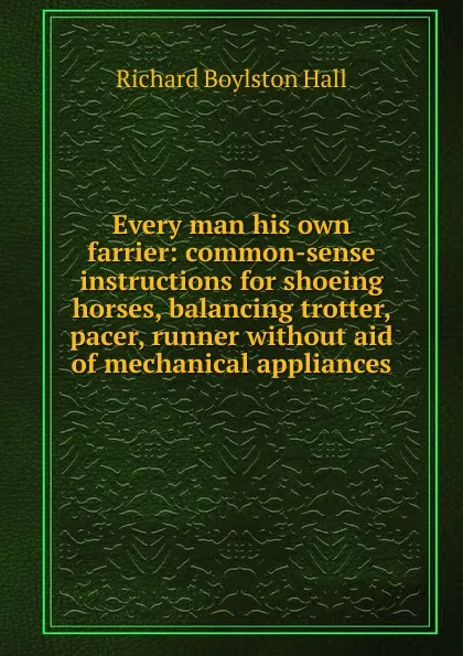 Обложка книги Every man his own farrier: common-sense instructions for shoeing horses, balancing trotter, pacer, runner without aid of mechanical appliances, Richard Boylston Hall