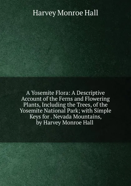 Обложка книги A Yosemite Flora: A Descriptive Account of the Ferns and Flowering Plants, Including the Trees, of the Yosemite National Park; with Simple Keys for . Nevada Mountains, by Harvey Monroe Hall ., Harvey Monroe Hall