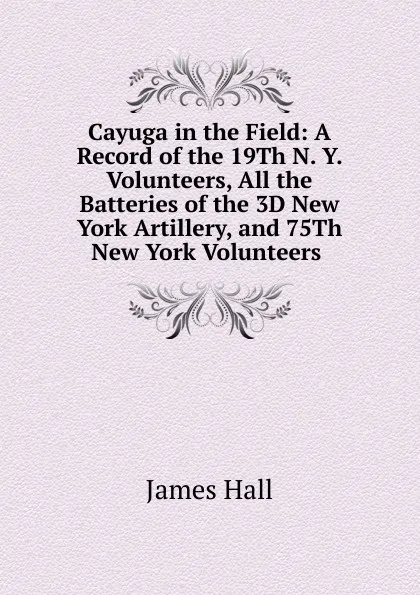 Обложка книги Cayuga in the Field: A Record of the 19Th N. Y. Volunteers, All the Batteries of the 3D New York Artillery, and 75Th New York Volunteers ., Hall James