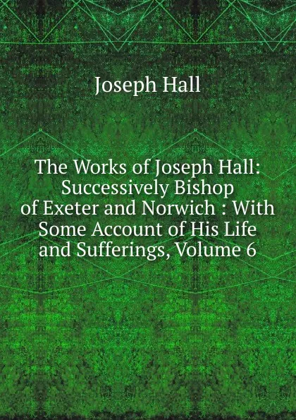 Обложка книги The Works of Joseph Hall: Successively Bishop of Exeter and Norwich : With Some Account of His Life and Sufferings, Volume 6, Hall Joseph