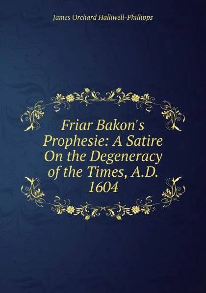 Обложка книги Friar Bakon.s Prophesie: A Satire On the Degeneracy of the Times, A.D. 1604, J. O. Halliwell-Phillipps