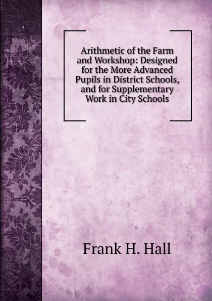 Обложка книги Arithmetic of the Farm and Workshop: Designed for the More Advanced Pupils in District Schools, and for Supplementary Work in City Schools, Frank H. Hall