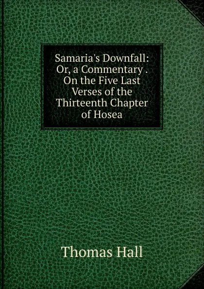 Обложка книги Samaria.s Downfall: Or, a Commentary . On the Five Last Verses of the Thirteenth Chapter of Hosea, Thomas Hall