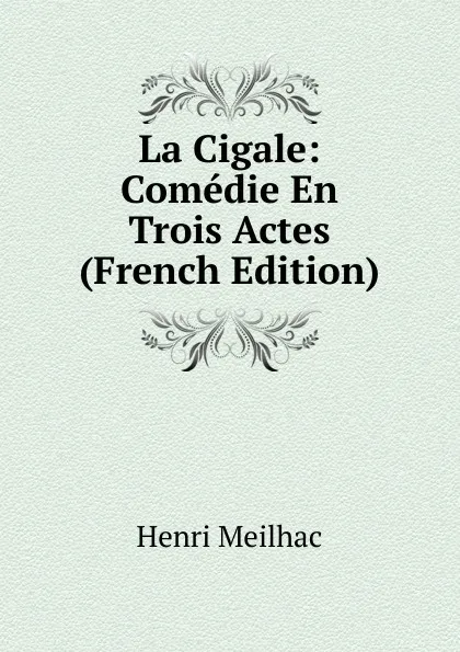 Обложка книги La Cigale: Comedie En Trois Actes (French Edition), Henri Meilhac