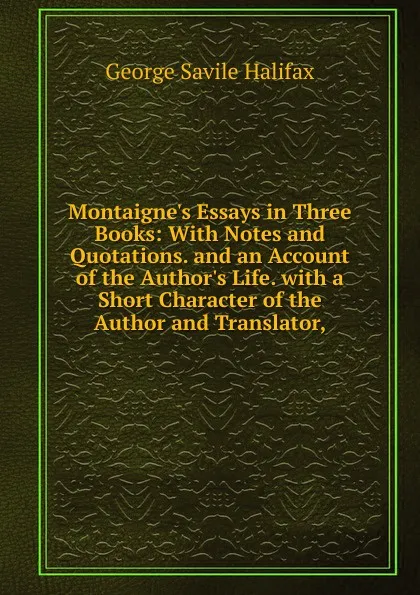 Обложка книги Montaigne.s Essays in Three Books: With Notes and Quotations. and an Account of the Author.s Life. with a Short Character of the Author and Translator,, George Savile Halifax