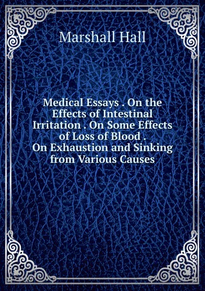 Обложка книги Medical Essays . On the Effects of Intestinal Irritation . On Some Effects of Loss of Blood . On Exhaustion and Sinking from Various Causes, Marshall Hall