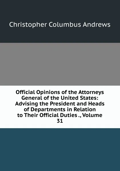 Обложка книги Official Opinions of the Attorneys General of the United States: Advising the President and Heads of Departments in Relation to Their Official Duties ., Volume 31, Christopher Columbus Andrews