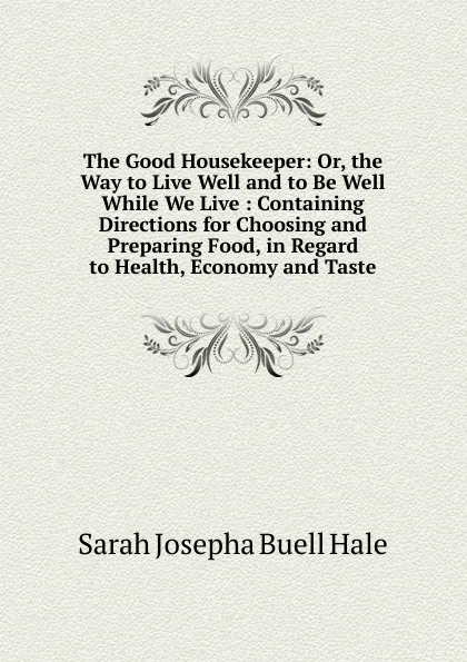 Обложка книги The Good Housekeeper: Or, the Way to Live Well and to Be Well While We Live : Containing Directions for Choosing and Preparing Food, in Regard to Health, Economy and Taste, Sarah Josepha Buell Hale