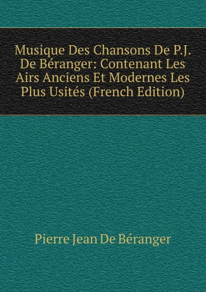 Обложка книги Musique Des Chansons De P.J. De Beranger: Contenant Les Airs Anciens Et Modernes Les Plus Usites (French Edition), Pierre Jean de Béranger