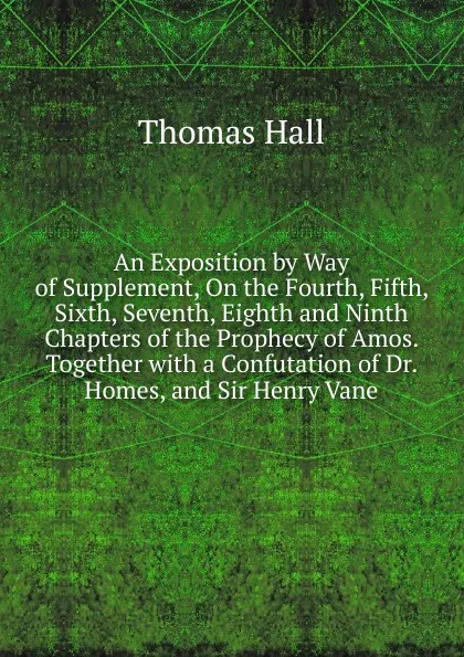 Обложка книги An Exposition by Way of Supplement, On the Fourth, Fifth, Sixth, Seventh, Eighth and Ninth Chapters of the Prophecy of Amos. Together with a Confutation of Dr. Homes, and Sir Henry Vane, Thomas Hall