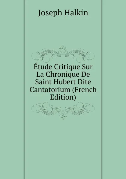 Обложка книги Etude Critique Sur La Chronique De Saint Hubert Dite Cantatorium (French Edition), Joseph Halkin