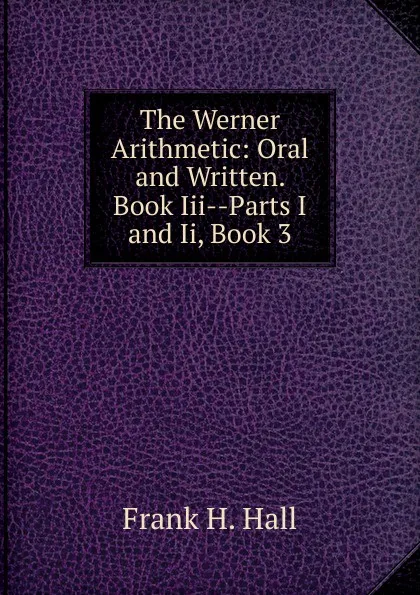 Обложка книги The Werner Arithmetic: Oral and Written. Book Iii--Parts I and Ii, Book 3, Frank H. Hall