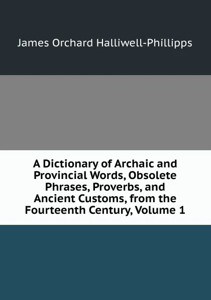 Обложка книги A Dictionary of Archaic and Provincial Words, Obsolete Phrases, Proverbs, and Ancient Customs, from the Fourteenth Century, Volume 1, J. O. Halliwell-Phillipps