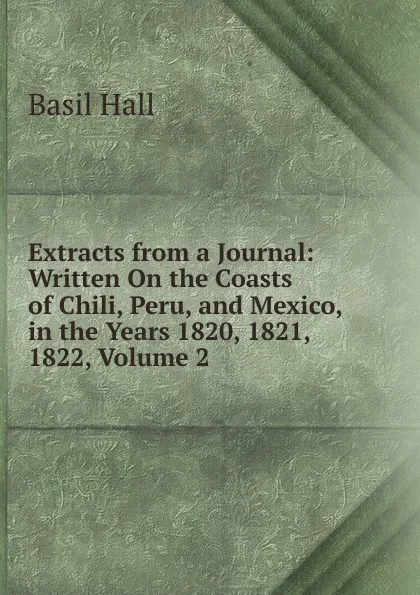 Обложка книги Extracts from a Journal: Written On the Coasts of Chili, Peru, and Mexico, in the Years 1820, 1821, 1822, Volume 2, Basil Hall