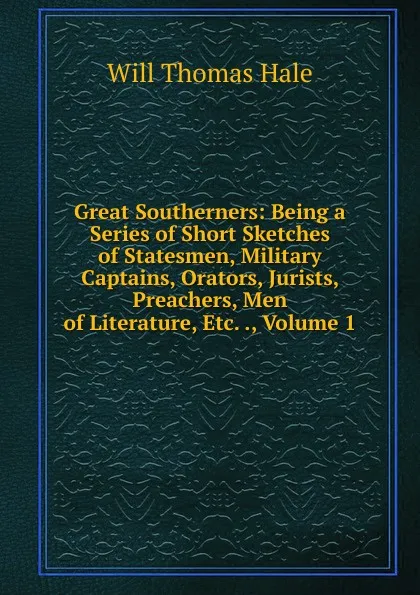 Обложка книги Great Southerners: Being a Series of Short Sketches of Statesmen, Military Captains, Orators, Jurists, Preachers, Men of Literature, Etc. ., Volume 1, Will Thomas Hale