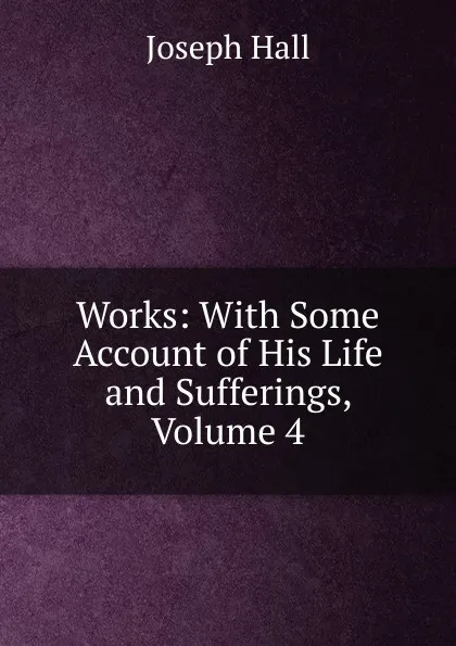 Обложка книги Works: With Some Account of His Life and Sufferings, Volume 4, Hall Joseph