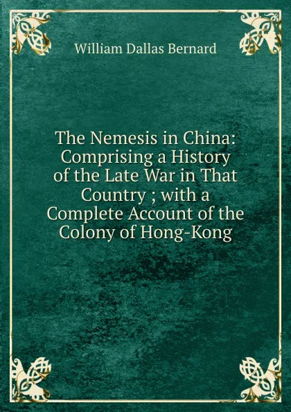 Обложка книги The Nemesis in China: Comprising a History of the Late War in That Country ; with a Complete Account of the Colony of Hong-Kong, William Dallas Bernard