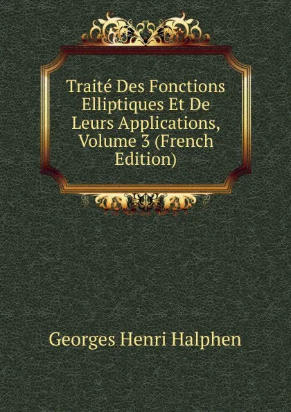 Обложка книги Traite Des Fonctions Elliptiques Et De Leurs Applications, Volume 3 (French Edition), Georges Henri Halphen