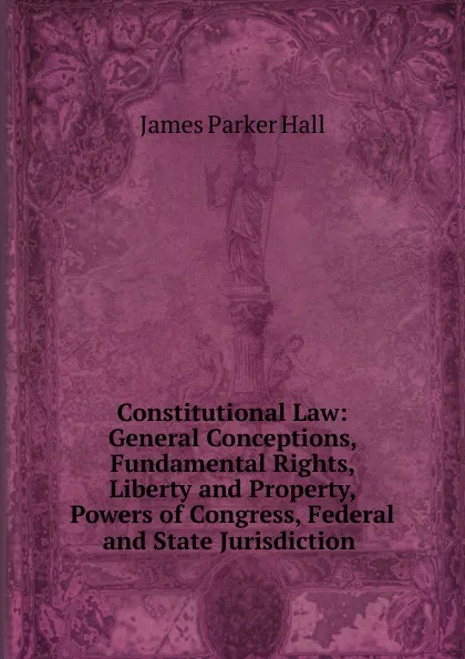 Обложка книги Constitutional Law: General Conceptions, Fundamental Rights, Liberty and Property, Powers of Congress, Federal and State Jurisdiction ., James Parker Hall