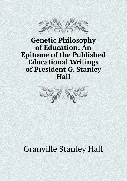 Обложка книги Genetic Philosophy of Education: An Epitome of the Published Educational Writings of President G. Stanley Hall, G. Stanley Hall