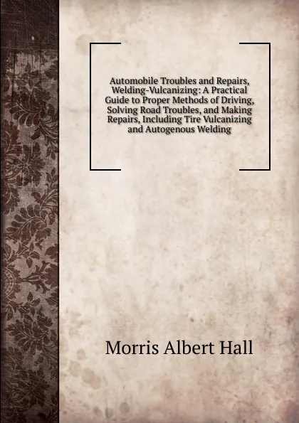 Обложка книги Automobile Troubles and Repairs, Welding-Vulcanizing: A Practical Guide to Proper Methods of Driving, Solving Road Troubles, and Making Repairs, Including Tire Vulcanizing and Autogenous Welding, Morris Albert Hall