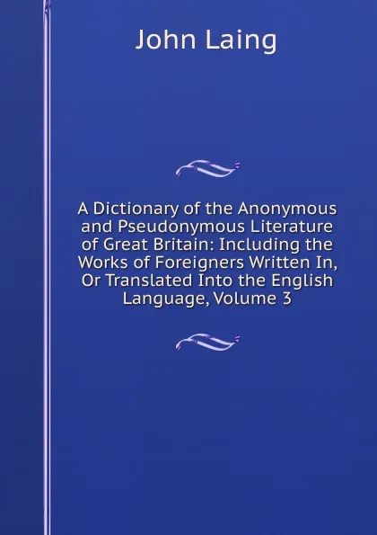 Обложка книги A Dictionary of the Anonymous and Pseudonymous Literature of Great Britain: Including the Works of Foreigners Written In, Or Translated Into the English Language, Volume 3, John Laing