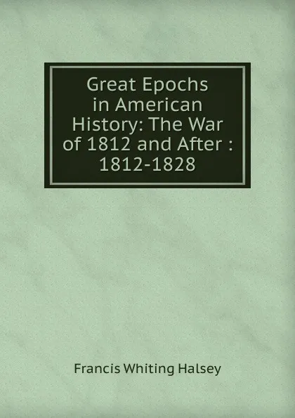 Обложка книги Great Epochs in American History: The War of 1812 and After : 1812-1828, W. Halsey Francis