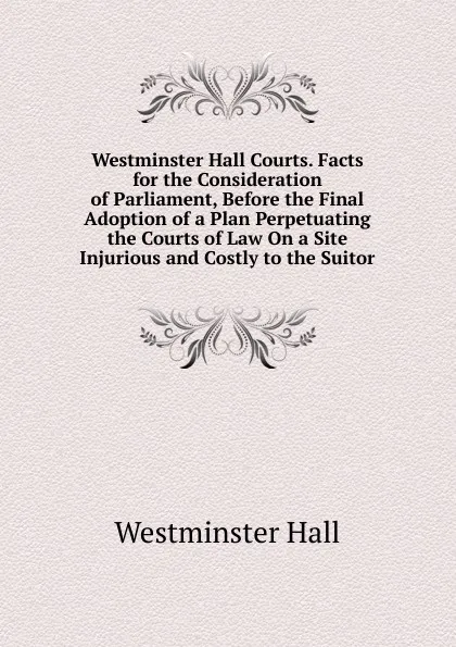 Обложка книги Westminster Hall Courts. Facts for the Consideration of Parliament, Before the Final Adoption of a Plan Perpetuating the Courts of Law On a Site Injurious and Costly to the Suitor, Westminster Hall