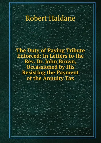 Обложка книги The Duty of Paying Tribute Enforced: In Letters to the Rev. Dr. John Brown, Occassioned by His Resisting the Payment of the Annuity Tax, Robert Haldane