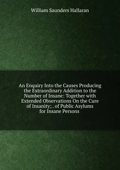 Обложка книги An Enquiry Into the Causes Producing the Extraordinary Addition to the Number of Insane: Together with Extended Observations On the Cure of Insanity; . of Public Asylums for Insane Persons ., William Saunders Hallaran