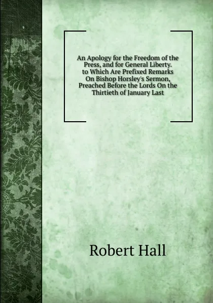 Обложка книги An Apology for the Freedom of the Press, and for General Liberty. to Which Are Prefixed Remarks On Bishop Horsley.s Sermon, Preached Before the Lords On the Thirtieth of January Last, Robert Hall