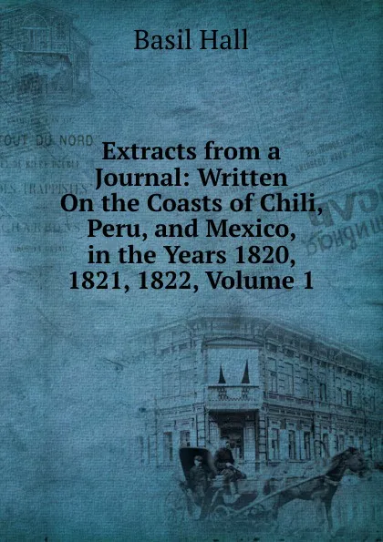 Обложка книги Extracts from a Journal: Written On the Coasts of Chili, Peru, and Mexico, in the Years 1820, 1821, 1822, Volume 1, Basil Hall