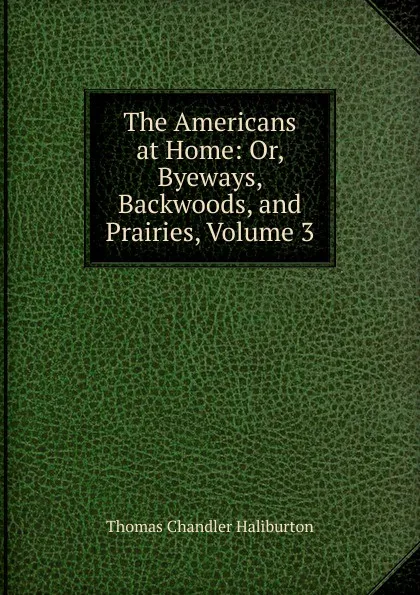 Обложка книги The Americans at Home: Or, Byeways, Backwoods, and Prairies, Volume 3, Haliburton Thomas Chandler