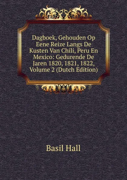 Обложка книги Dagboek, Gehouden Op Eene Reize Langs De Kusten Van Chili, Peru En Mexico: Gedurende De Jaren 1820, 1821, 1822, Volume 2 (Dutch Edition), Basil Hall