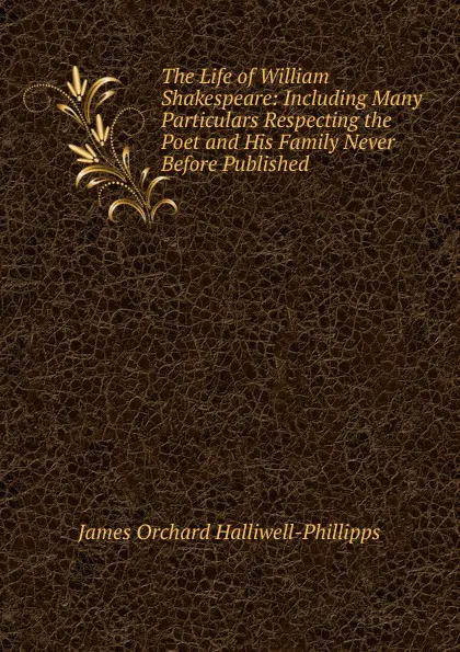 Обложка книги The Life of William Shakespeare: Including Many Particulars Respecting the Poet and His Family Never Before Published, J. O. Halliwell-Phillipps