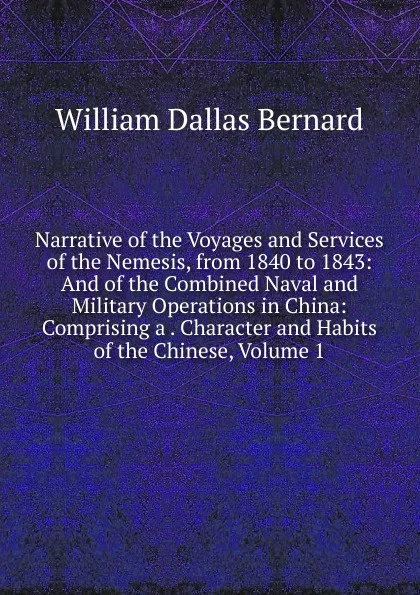 Обложка книги Narrative of the Voyages and Services of the Nemesis, from 1840 to 1843: And of the Combined Naval and Military Operations in China: Comprising a . Character and Habits of the Chinese, Volume 1, William Dallas Bernard