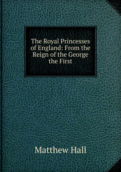 Обложка книги The Royal Princesses of England: From the Reign of the George the First, Matthew Hall