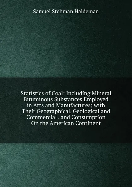 Обложка книги Statistics of Coal: Including Mineral Bituminous Substances Employed in Arts and Manufactures; with Their Geographical, Geological and Commercial . and Consumption On the American Continent, Samuel Stehman Haldeman