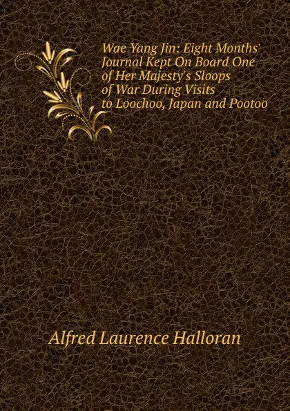 Обложка книги Wae Yang Jin: Eight Months. Journal Kept On Board One of Her Majesty.s Sloops of War During Visits to Loochoo, Japan and Pootoo, Alfred Laurence Halloran