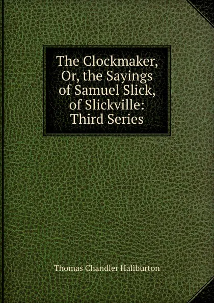 Обложка книги The Clockmaker, Or, the Sayings of Samuel Slick, of Slickville: Third Series, Haliburton Thomas Chandler