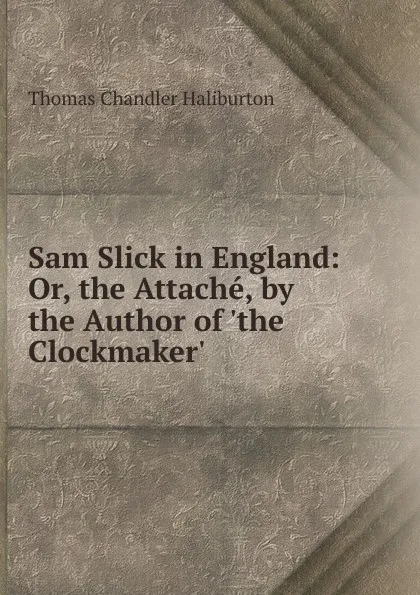 Обложка книги Sam Slick in England: Or, the Attache, by the Author of .the Clockmaker.., Haliburton Thomas Chandler