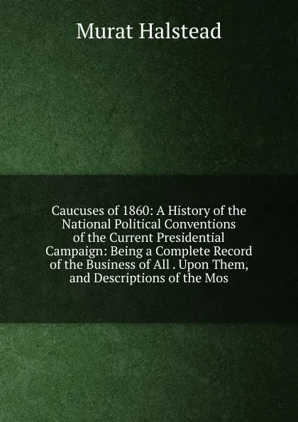 Обложка книги Caucuses of 1860: A History of the National Political Conventions of the Current Presidential Campaign: Being a Complete Record of the Business of All . Upon Them, and Descriptions of the Mos, Halstead Murat