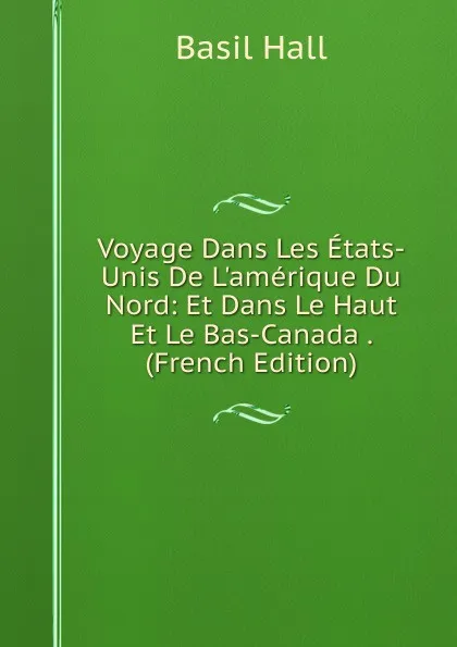 Обложка книги Voyage Dans Les Etats-Unis De L.amerique Du Nord: Et Dans Le Haut Et Le Bas-Canada . (French Edition), Basil Hall