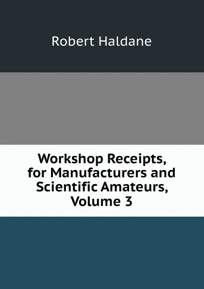 Обложка книги Workshop Receipts, for Manufacturers and Scientific Amateurs, Volume 3, Robert Haldane