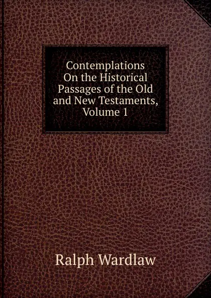 Обложка книги Contemplations On the Historical Passages of the Old and New Testaments, Volume 1, Ralph Wardlaw