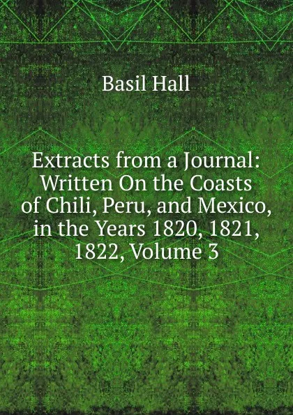 Обложка книги Extracts from a Journal: Written On the Coasts of Chili, Peru, and Mexico, in the Years 1820, 1821, 1822, Volume 3, Basil Hall