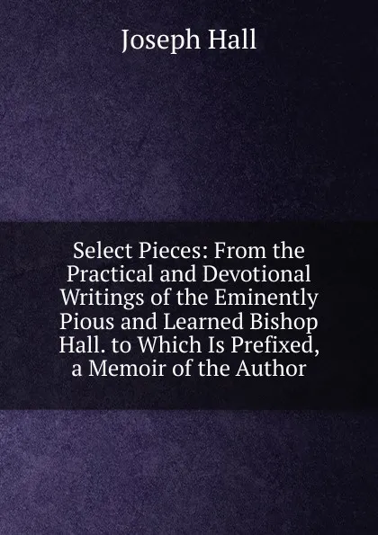 Обложка книги Select Pieces: From the Practical and Devotional Writings of the Eminently Pious and Learned Bishop Hall. to Which Is Prefixed, a Memoir of the Author, Hall Joseph