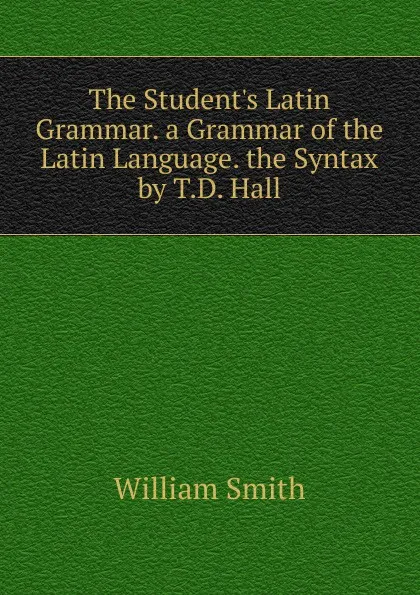 Обложка книги The Student.s Latin Grammar. a Grammar of the Latin Language. the Syntax by T.D. Hall, Smith William