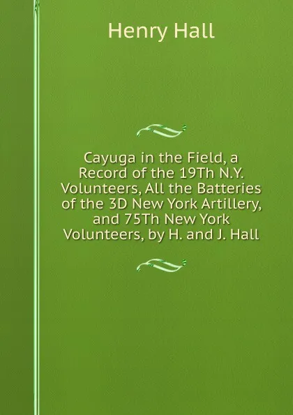 Обложка книги Cayuga in the Field, a Record of the 19Th N.Y. Volunteers, All the Batteries of the 3D New York Artillery, and 75Th New York Volunteers, by H. and J. Hall, Henry Hall